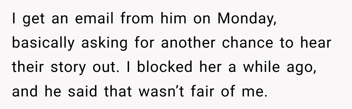 I get an email from him on Monday, basically asking for another chance to hear their story out. I blocked her a while ago, and he said that wasn’t fair...