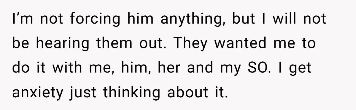 I’m not forcing him anything, but I will not be hearing them out. They wanted me to do it with me, him, her and my SO. I get anxiety just...