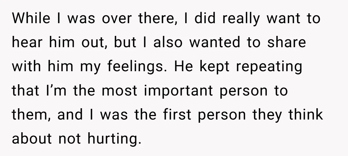 While I was over there, I did really want to hear him out, but I also wanted to share with him my feelings. He kept repeating that I’m the most...