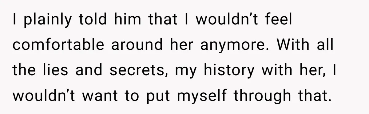 I plainly told him that I wouldn’t feel comfortable around her anymore. With all the lies and secrets, my history with her, I wouldn’t want to put myself through that.
