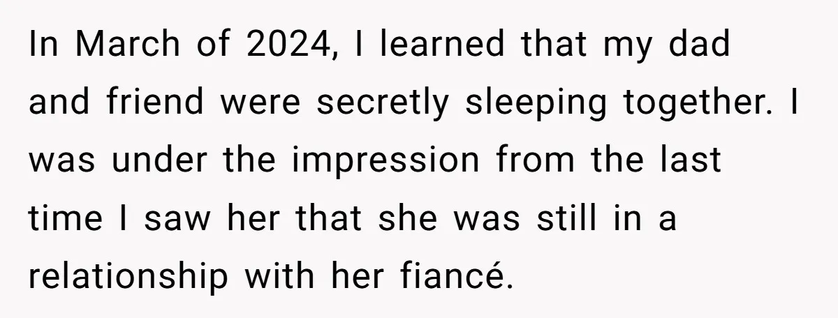 In March of 2024, I learned that my dad and friend were secretly sleeping together. I was under the impression from the last time I saw her that she was...