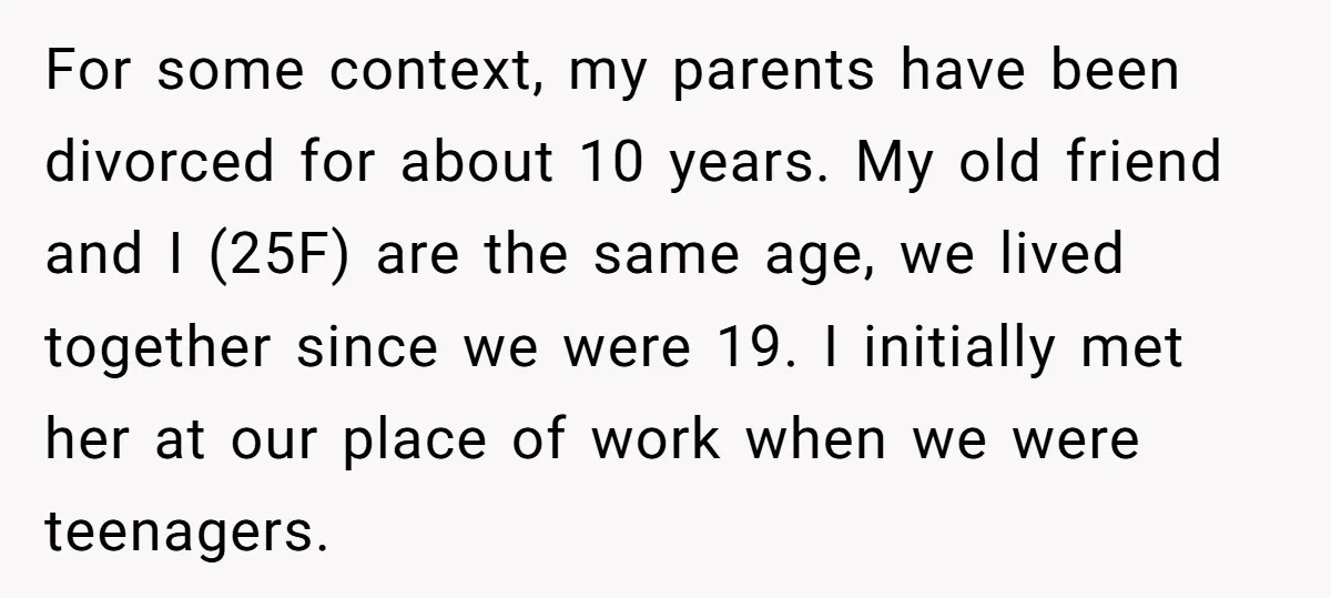 For some context, my parents have been divorced for about 10 years. My old friend and I (25F) are the same age, we lived together since we were 19. I...