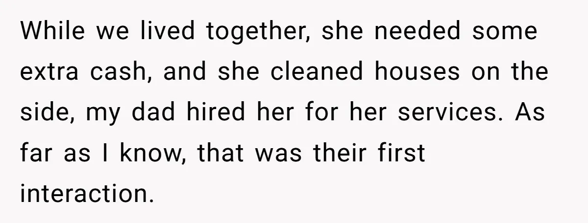 While we lived together, she needed some extra cash, and she cleaned houses on the side, my dad hired her for her services. As far as I know, that was...