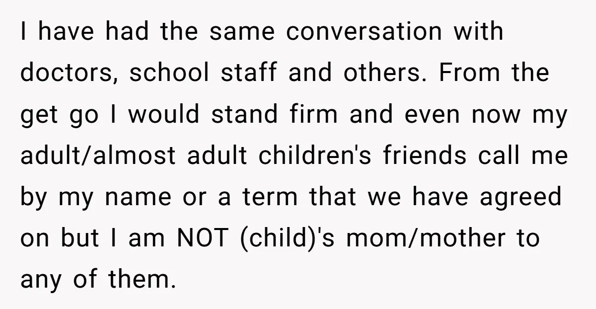 I have had the same conversation with doctors, school staff and others. From the get go I would stand firm and even now my adult/almost adult children's friends call me...