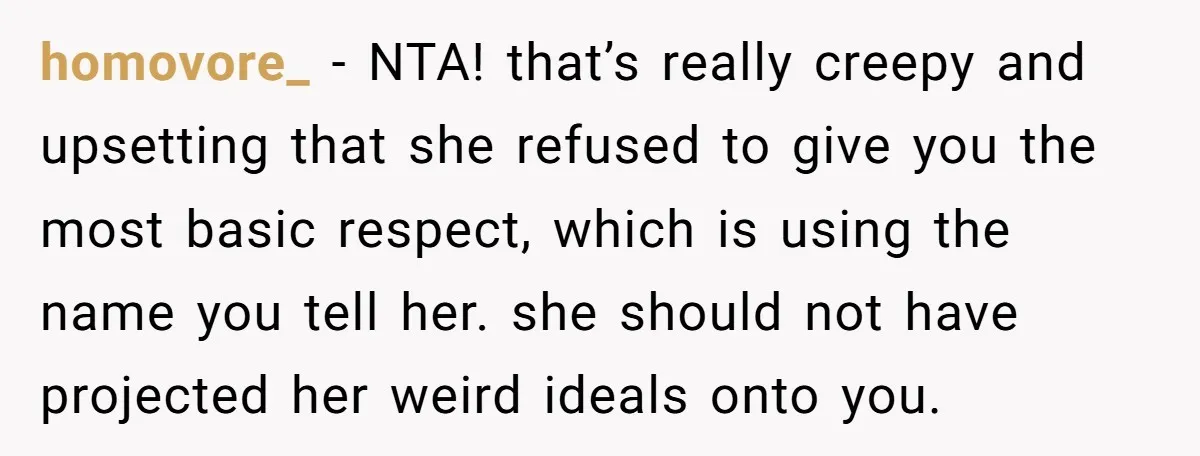 homovore_ − NTA! that’s really creepy and upsetting that she refused to give you the most basic respect, which is using the name you tell her. she should not have...