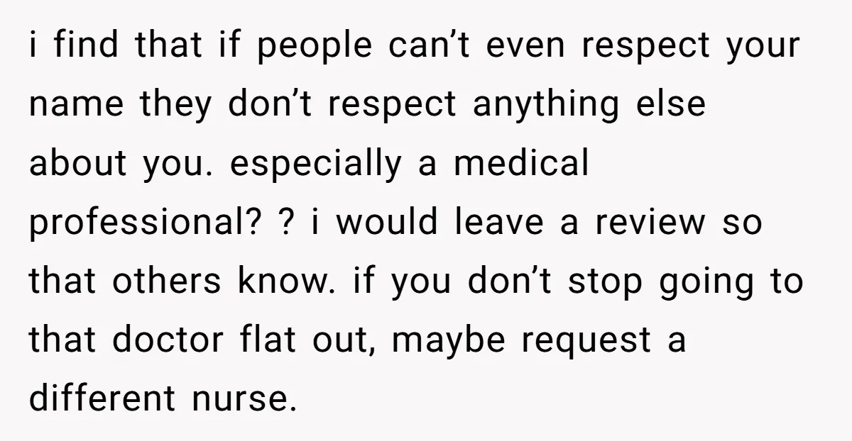 i find that if people can’t even respect your name they don’t respect anything else about you. especially a medical professional? ? i would leave a review so that others...