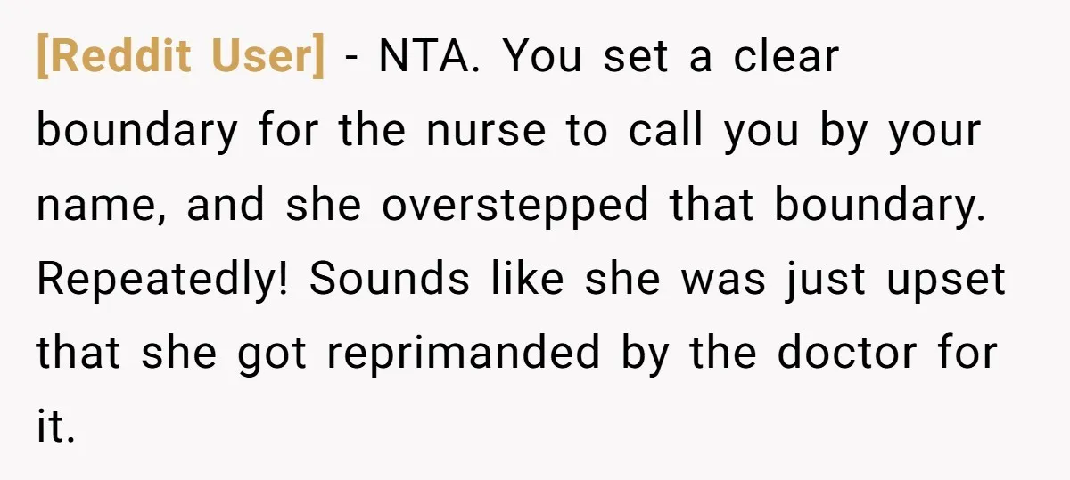 [Reddit User] − NTA. You set a clear boundary for the nurse to call you by your name, and she overstepped that boundary. Repeatedly! Sounds like she was just upset...