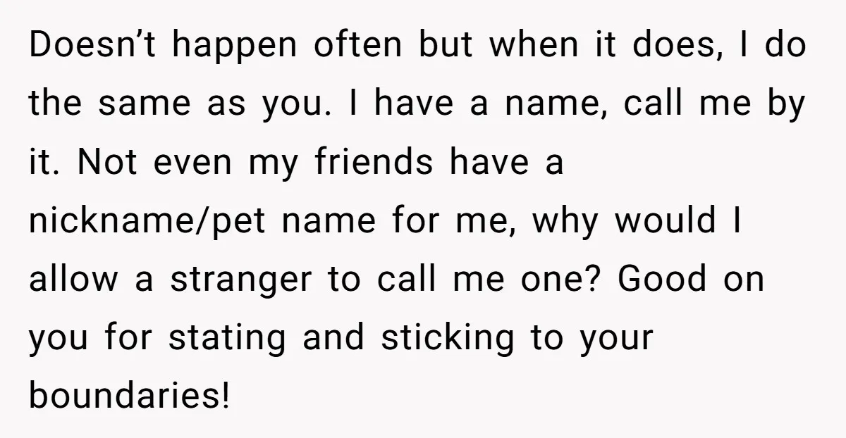 Doesn’t happen often but when it does, I do the same as you. I have a name, call me by it. Not even my friends have a nickname/pet name for...