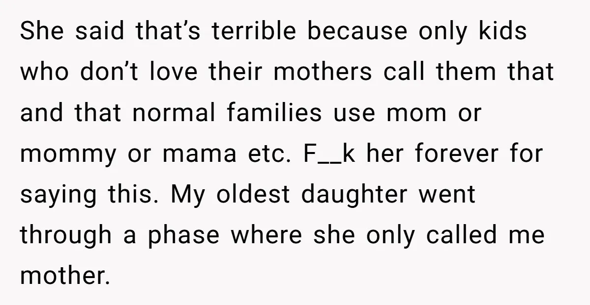 She said that’s terrible because only kids who don’t love their mothers call them that and that normal families use mom or mommy or mama etc. F__k her forever for...