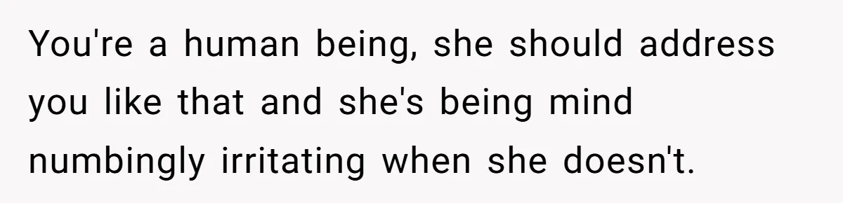 You're a human being, she should address you like that and she's being mind numbingly irritating when she doesn't.
