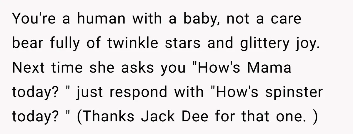 You're a human with a baby, not a care bear fully of twinkle stars and glittery joy. Next time she asks you "How's Mama today? " just respond with "How's...