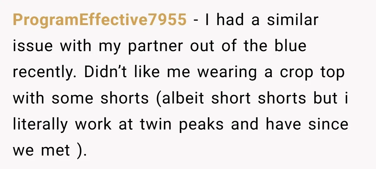 ProgramEffective7955 - I had a similar issue with my partner out of the blue recently. Didn’t like me wearing a crop top with some shorts (albeit short shorts but i...