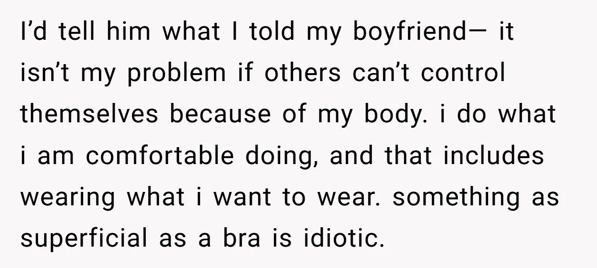 I’d tell him what I told my boyfriend— it isn’t my problem if others can’t control themselves because of my body. i do what i am comfortable doing, and that...