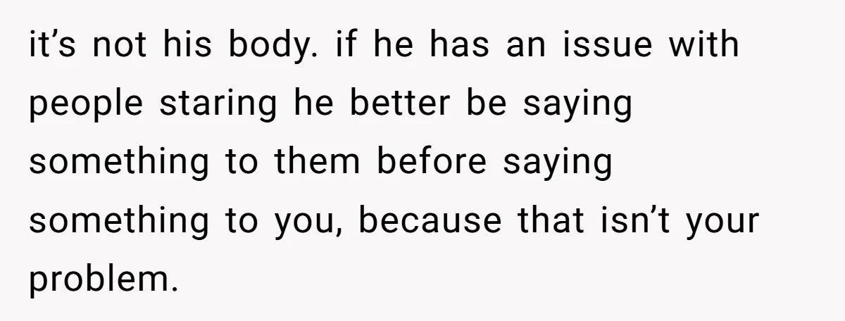 it’s not his body. if he has an issue with people staring he better be saying something to them before saying something to you, because that isn’t your problem.