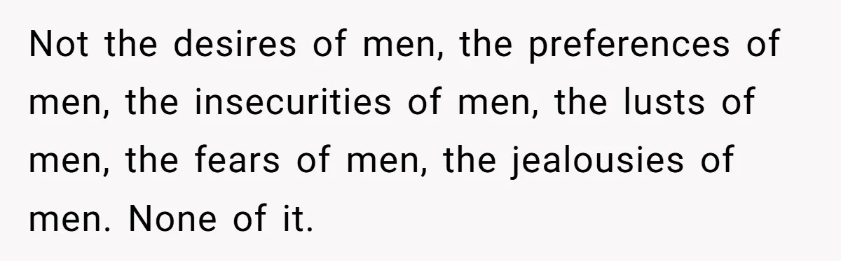 Not the desires of men, the preferences of men, the insecurities of men, the lusts of men, the fears of men, the jealousies of men. None of it.