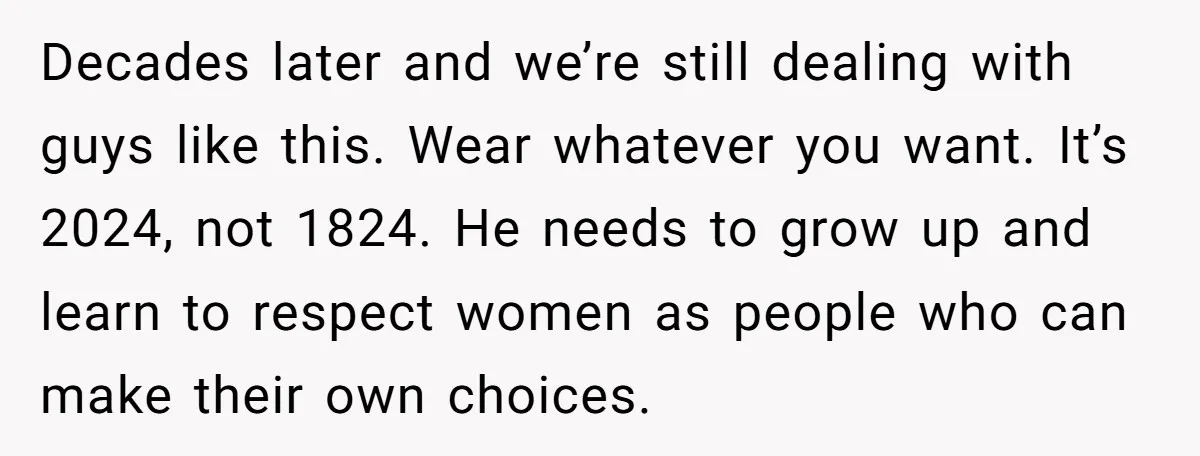 Decades later and we’re still dealing with guys like this. Wear whatever you want. It’s 2024, not 1824. He needs to grow up and learn to respect women as people...