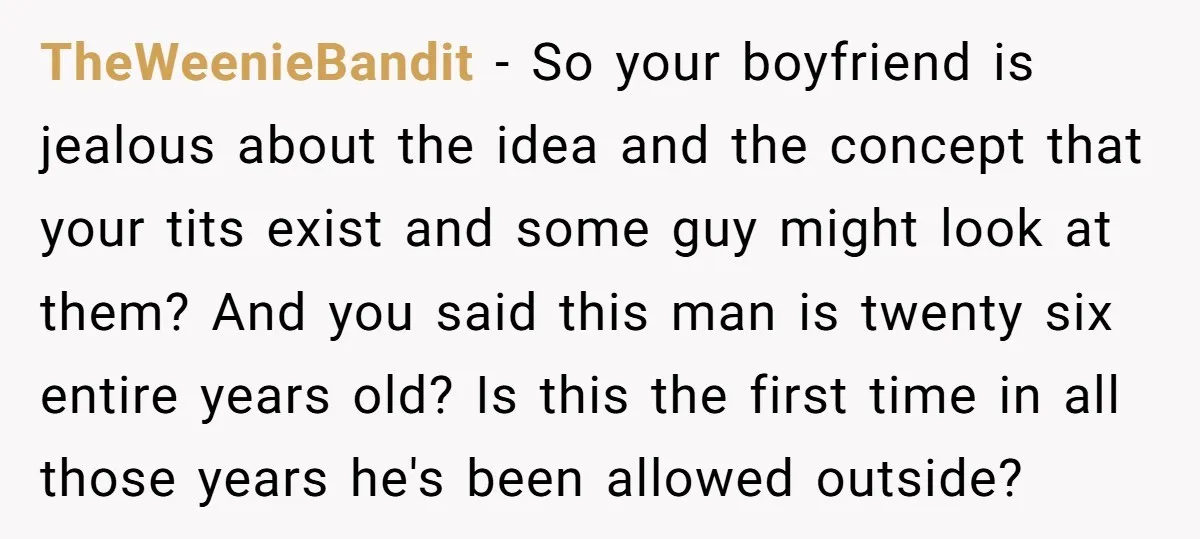 TheWeenieBandit - So your boyfriend is jealous about the idea and the concept that your tits exist and some guy might look at them? And you said this man is...