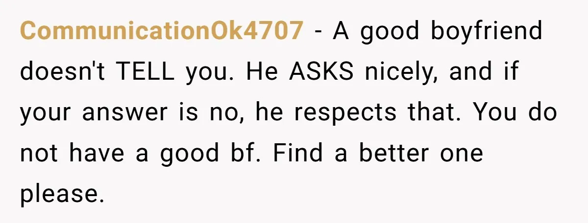 CommunicationOk4707 - A good boyfriend doesn't TELL you. He ASKS nicely, and if your answer is no, he respects that. You do not have a good bf. Find a better...