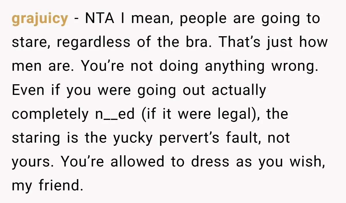 grajuicy - NTA I mean, people are going to stare, regardless of the bra. That’s just how men are. You’re not doing anything wrong. Even if you were going out...