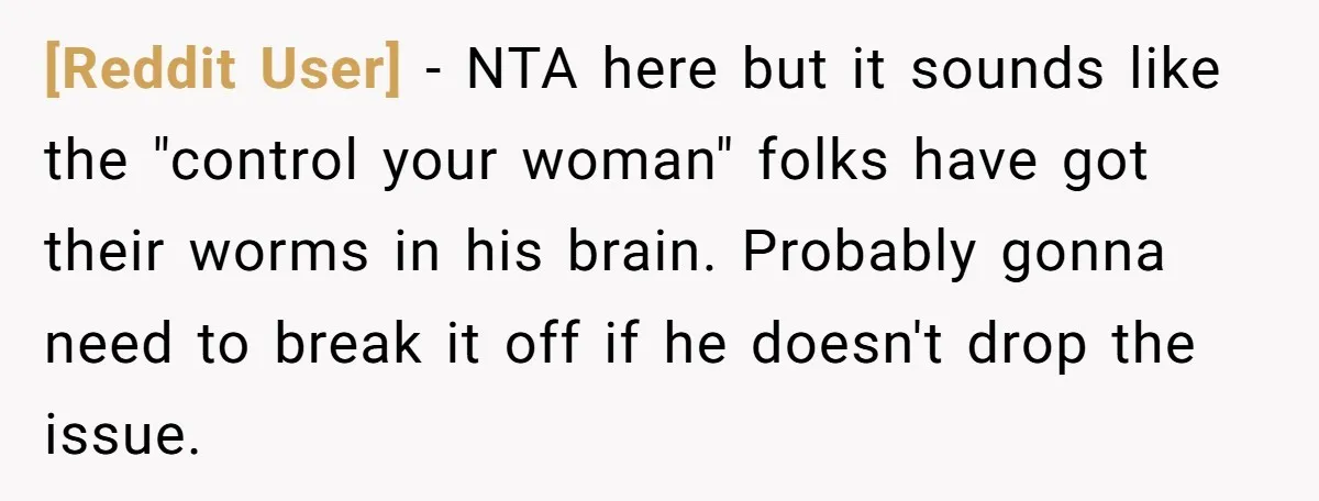 [Reddit User] - NTA here but it sounds like the "control your woman" folks have got their worms in his brain. Probably gonna need to break it off if he...