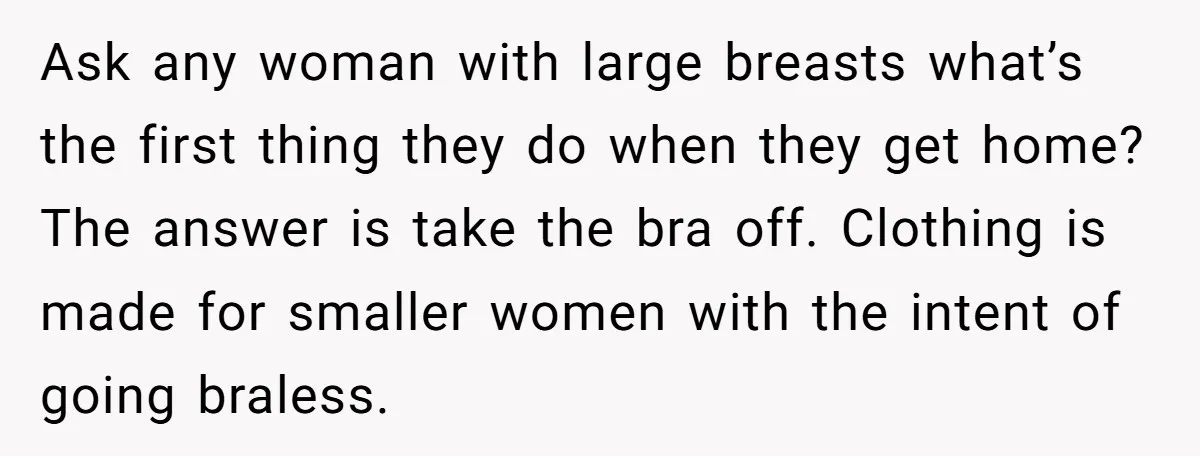 Ask any woman with large breasts what’s the first thing they do when they get home? The answer is take the bra off. Clothing is made for smaller women with...