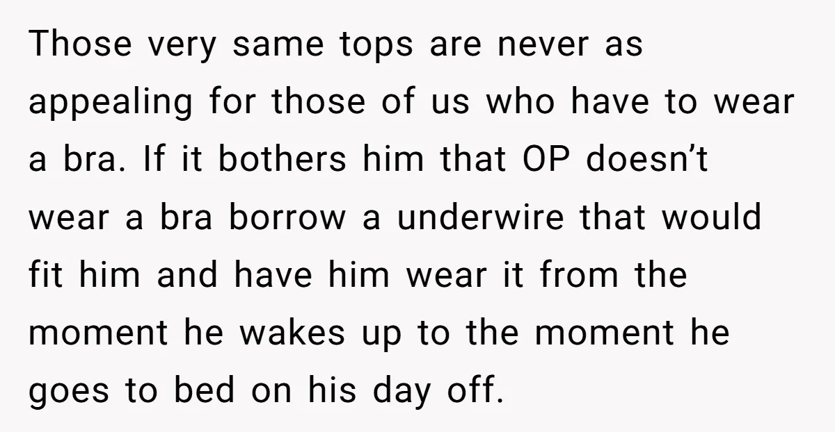 Those very same tops are never as appealing for those of us who have to wear a bra. If it bothers him that OP doesn’t wear a bra borrow a...