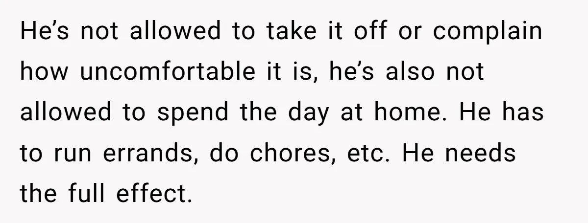 He’s not allowed to take it off or complain how uncomfortable it is, he’s also not allowed to spend the day at home. He has to run errands, do chores,...