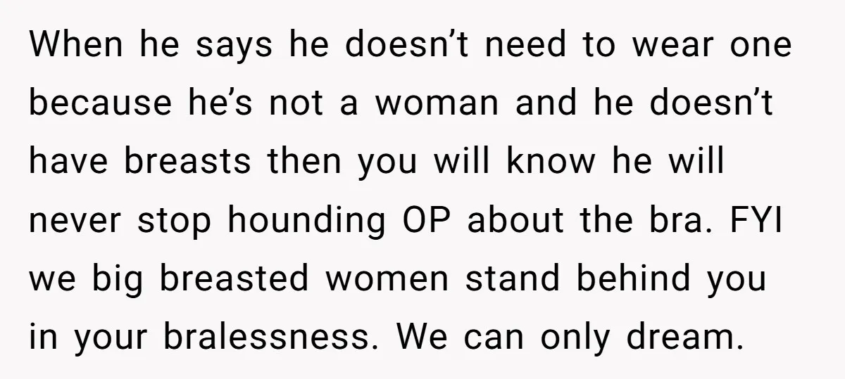 When he says he doesn’t need to wear one because he’s not a woman and he doesn’t have breasts then you will know he will never stop hounding OP about...