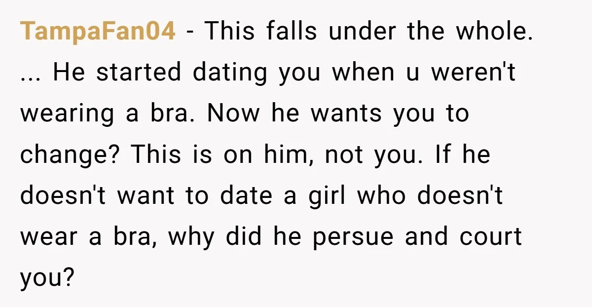 TampaFan04 - This falls under the whole. ... He started dating you when u weren't wearing a bra. Now he wants you to change? This is on him, not you....