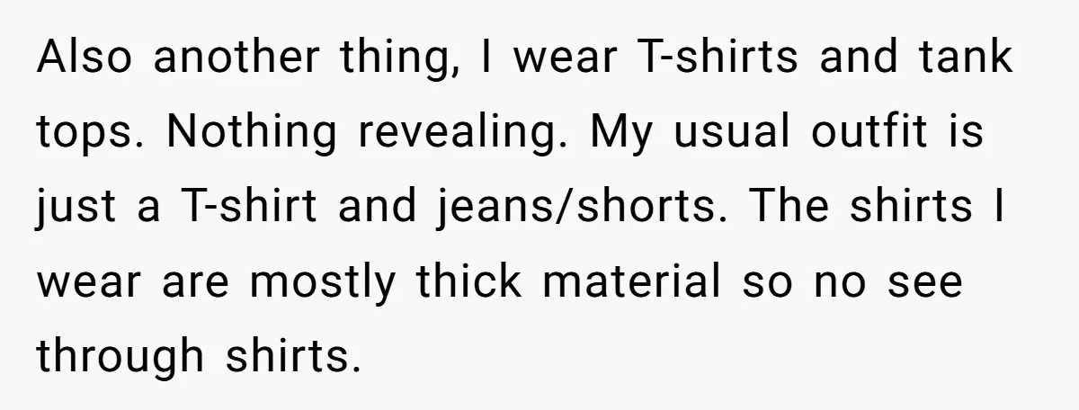 Also another thing, I wear T-shirts and tank tops. Nothing revealing. My usual outfit is just a T-shirt and jeans/shorts. The shirts I wear are mostly thick material so no...