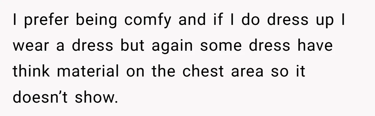 I prefer being comfy and if I do dress up I wear a dress but again some dress have think material on the chest area so it doesn’t show.