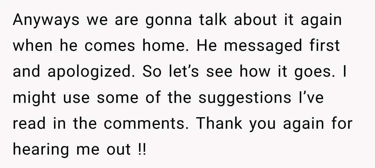 Anyways we are gonna talk about it again when he comes home. He messaged first and apologized. So let’s see how it goes. I might use some of the suggestions...