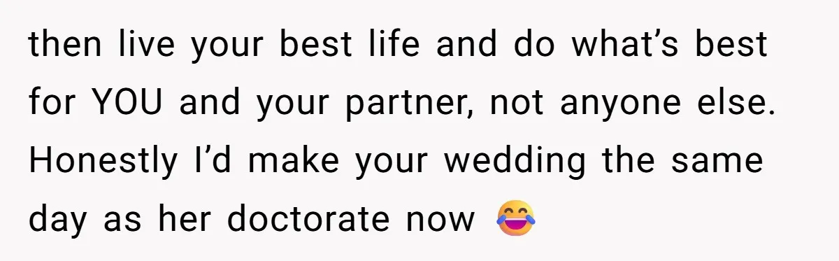 then live your best life and do what’s best for YOU and your partner, not anyone else. Honestly I’d make your wedding the same day as her doctorate now 😂