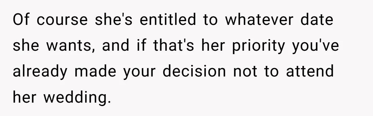 Of course she's entitled to whatever date she wants, and if that's her priority you've already made your decision not to attend her wedding.