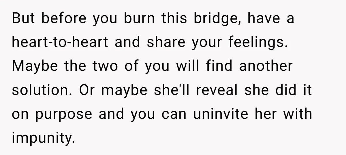But before you burn this bridge, have a heart-to-heart and share your feelings. Maybe the two of you will find another solution. Or maybe she'll reveal she did it on...