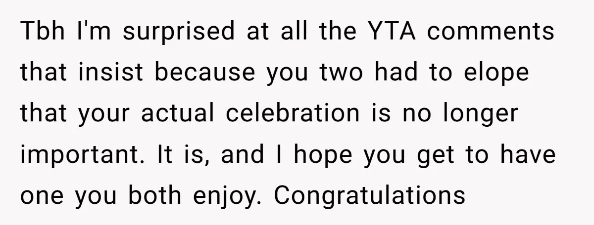 Tbh I'm surprised at all the YTA comments that insist because you two had to elope that your actual celebration is no longer important. It is, and I hope you...