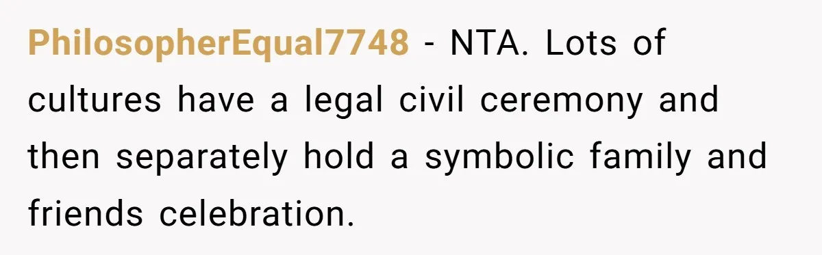 PhilosopherEqual7748 − NTA. Lots of cultures have a legal civil ceremony and then separately hold a symbolic family and friends celebration.