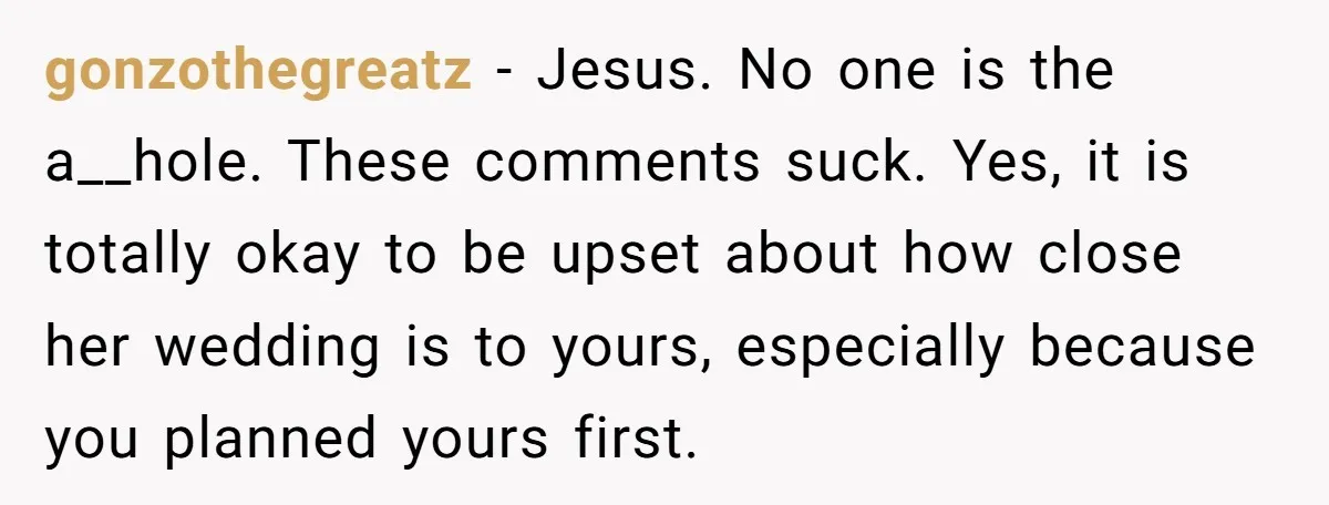 gonzothegreatz − Jesus. No one is the a__hole. These comments suck. Yes, it is totally okay to be upset about how close her wedding is to yours, especially because you...