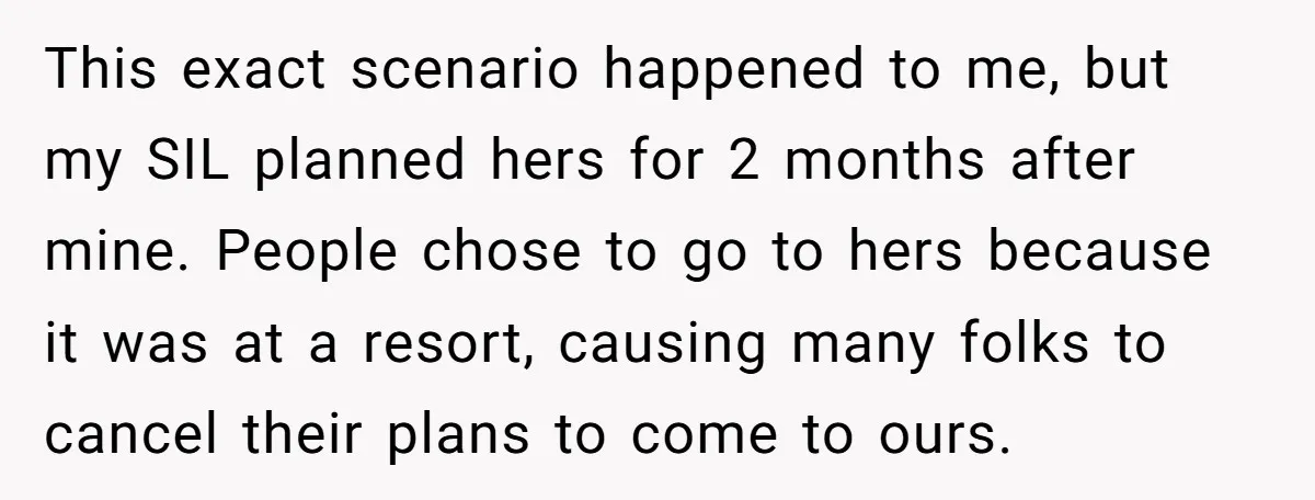 This exact scenario happened to me, but my SIL planned hers for 2 months after mine. People chose to go to hers because it was at a resort, causing many...