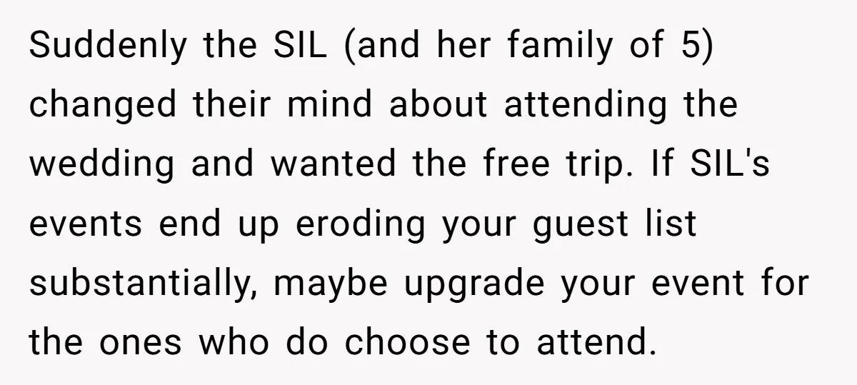 Suddenly the SIL (and her family of 5) changed their mind about attending the wedding and wanted the free trip. If SIL's events end up eroding your guest list substantially,...