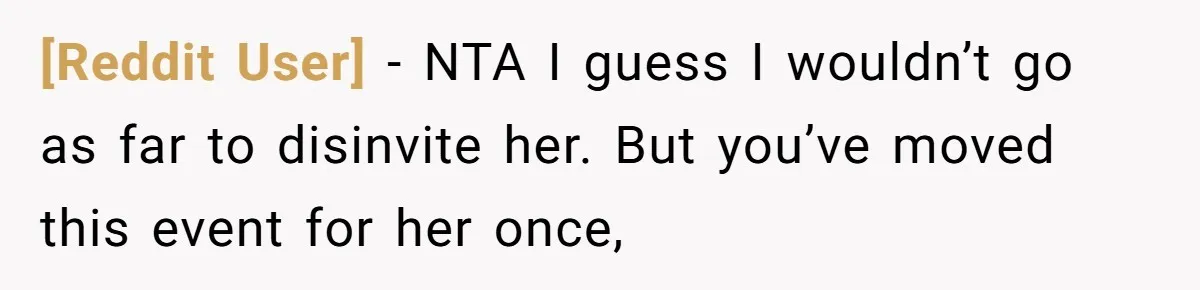 [Reddit User] − NTA I guess I wouldn’t go as far to disinvite her. But you’ve moved this event for her once,