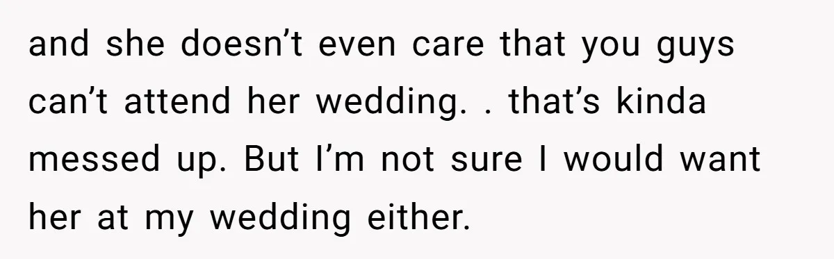 and she doesn’t even care that you guys can’t attend her wedding. . that’s kinda messed up. But I’m not sure I would want her at my wedding either.