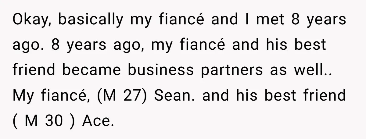 Okay, basically my fiancé and I met 8 years ago. 8 years ago, my fiancé and his best friend became business partners as well.. My fiancé, (M 27) Sean. and...