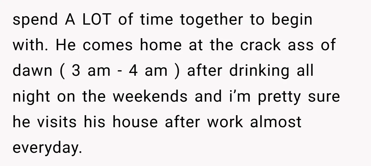 spend A LOT of time together to begin with. He comes home at the crack ass of dawn ( 3 am - 4 am ) after drinking all night on...
