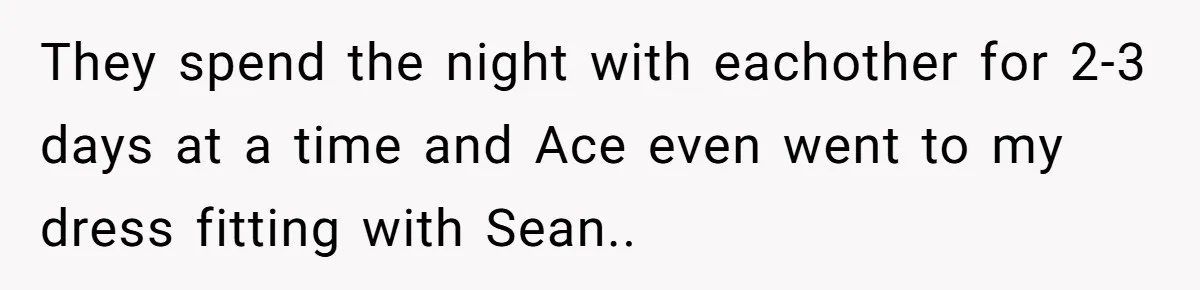 They spend the night with eachother for 2-3 days at a time and Ace even went to my dress fitting with Sean..