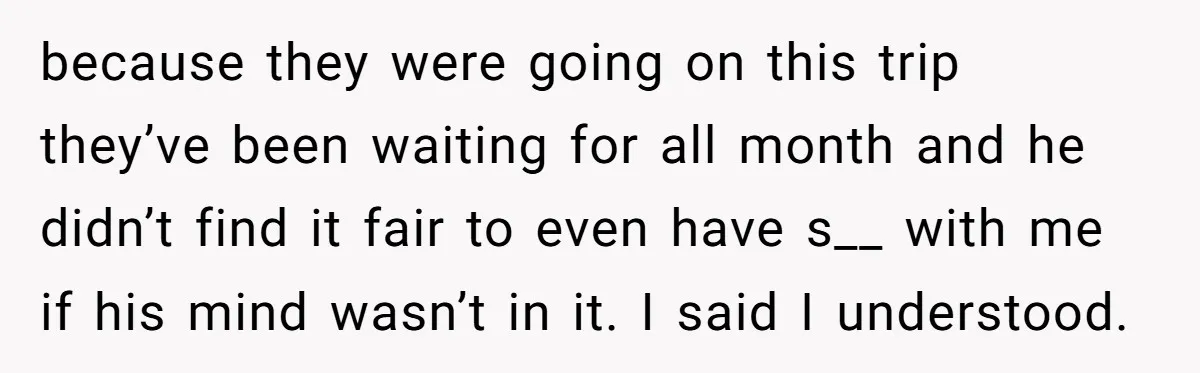 because they were going on this trip they’ve been waiting for all month and he didn’t find it fair to even have s__ with me if his mind wasn’t in...