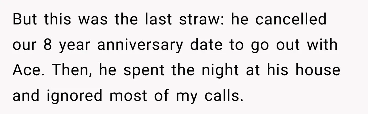 But this was the last straw: he cancelled our 8 year anniversary date to go out with Ace. Then, he spent the night at his house and ignored most of...