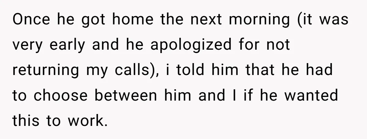 Once he got home the next morning (it was very early and he apologized for not returning my calls), i told him that he had to choose between him and...
