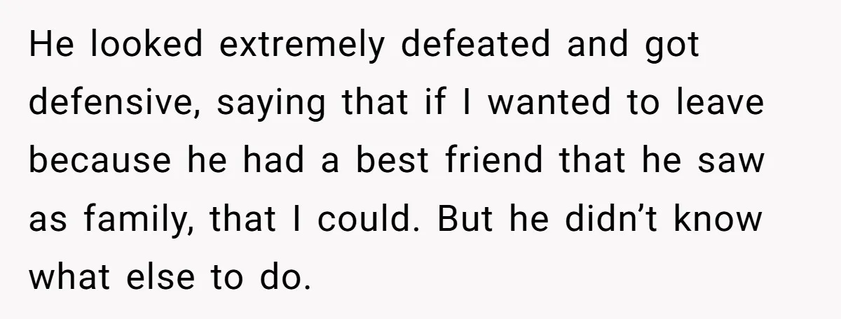 He looked extremely defeated and got defensive, saying that if I wanted to leave because he had a best friend that he saw as family, that I could. But he...