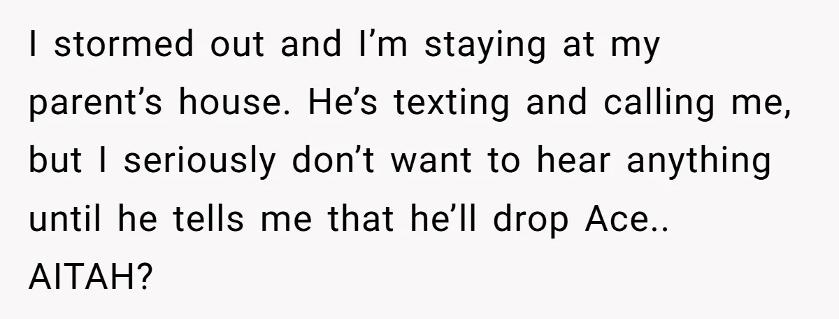 I stormed out and I’m staying at my parent’s house. He’s texting and calling me, but I seriously don’t want to hear anything until he tells me that he’ll drop...
